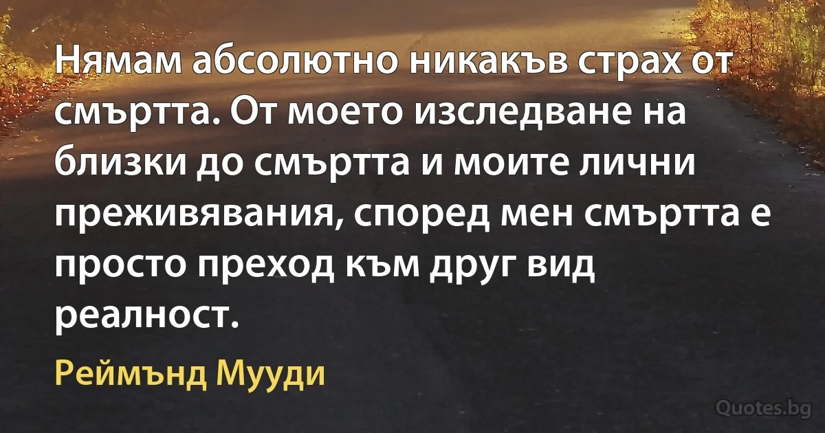 Нямам абсолютно никакъв страх от смъртта. От моето изследване на близки до смъртта и моите лични преживявания, според мен смъртта е просто преход към друг вид реалност. (Реймънд Мууди)