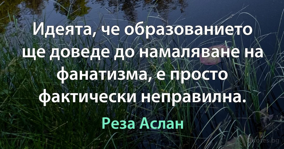 Идеята, че образованието ще доведе до намаляване на фанатизма, е просто фактически неправилна. (Реза Аслан)