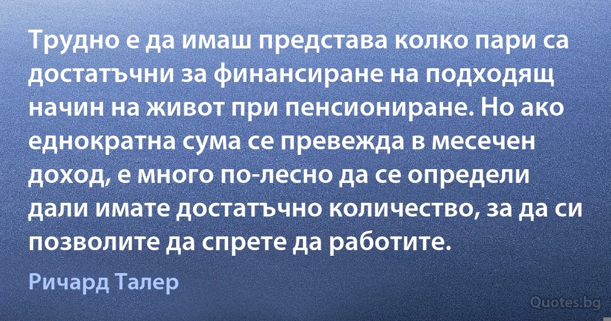 Трудно е да имаш представа колко пари са достатъчни за финансиране на подходящ начин на живот при пенсиониране. Но ако еднократна сума се превежда в месечен доход, е много по-лесно да се определи дали имате достатъчно количество, за да си позволите да спрете да работите. (Ричард Талер)