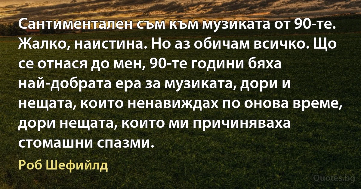 Сантиментален съм към музиката от 90-те. Жалко, наистина. Но аз обичам всичко. Що се отнася до мен, 90-те години бяха най-добрата ера за музиката, дори и нещата, които ненавиждах по онова време, дори нещата, които ми причиняваха стомашни спазми. (Роб Шефийлд)