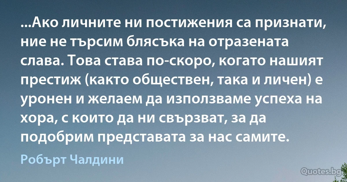 ...Ако личните ни постижения са признати, ние не търсим блясъка на отразената слава. Това става по-скоро, когато нашият престиж (както обществен, така и личен) е уронен и желаем да използваме успеха на хора, с които да ни свързват, за да подобрим представата за нас самите. (Робърт Чалдини)