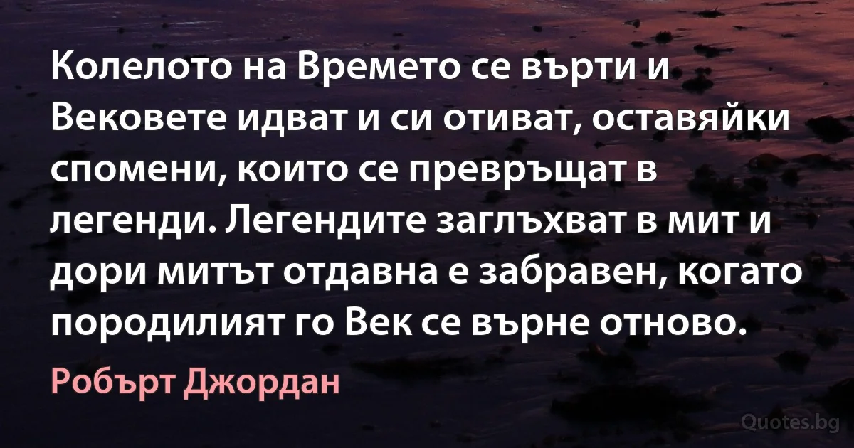 Колелото на Времето се върти и Вековете идват и си отиват, оставяйки спомени, които се превръщат в легенди. Легендите заглъхват в мит и дори митът отдавна е забравен, когато породилият го Век се върне отново. (Робърт Джордан)