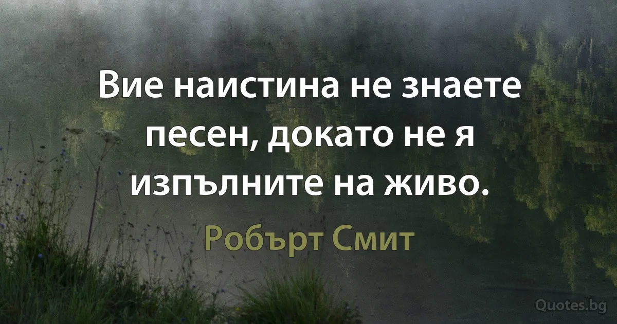 Вие наистина не знаете песен, докато не я изпълните на живо. (Робърт Смит)