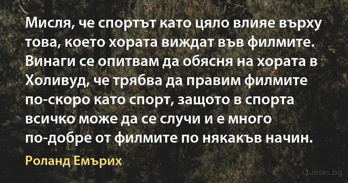 Мисля, че спортът като цяло влияе върху това, което хората виждат във филмите. Винаги се опитвам да обясня на хората в Холивуд, че трябва да правим филмите по-скоро като спорт, защото в спорта всичко може да се случи и е много по-добре от филмите по някакъв начин. (Роланд Емърих)