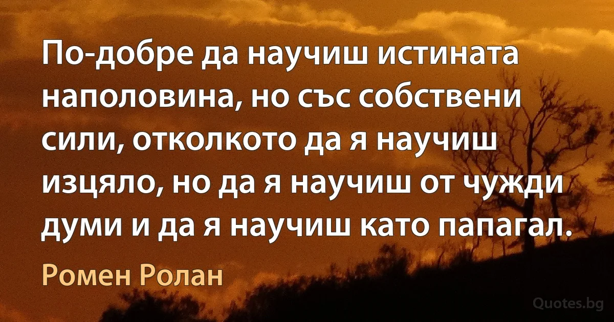 По-добре да научиш истината наполовина, но със собствени сили, отколкото да я научиш изцяло, но да я научиш от чужди думи и да я научиш като папагал. (Ромен Ролан)