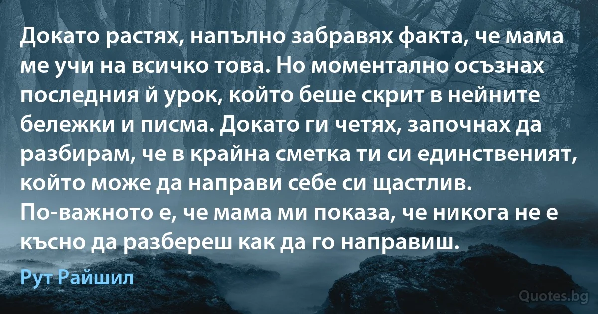 Докато растях, напълно забравях факта, че мама ме учи на всичко това. Но моментално осъзнах последния й урок, който беше скрит в нейните бележки и писма. Докато ги четях, започнах да разбирам, че в крайна сметка ти си единственият, който може да направи себе си щастлив. По-важното е, че мама ми показа, че никога не е късно да разбереш как да го направиш. (Рут Райшил)