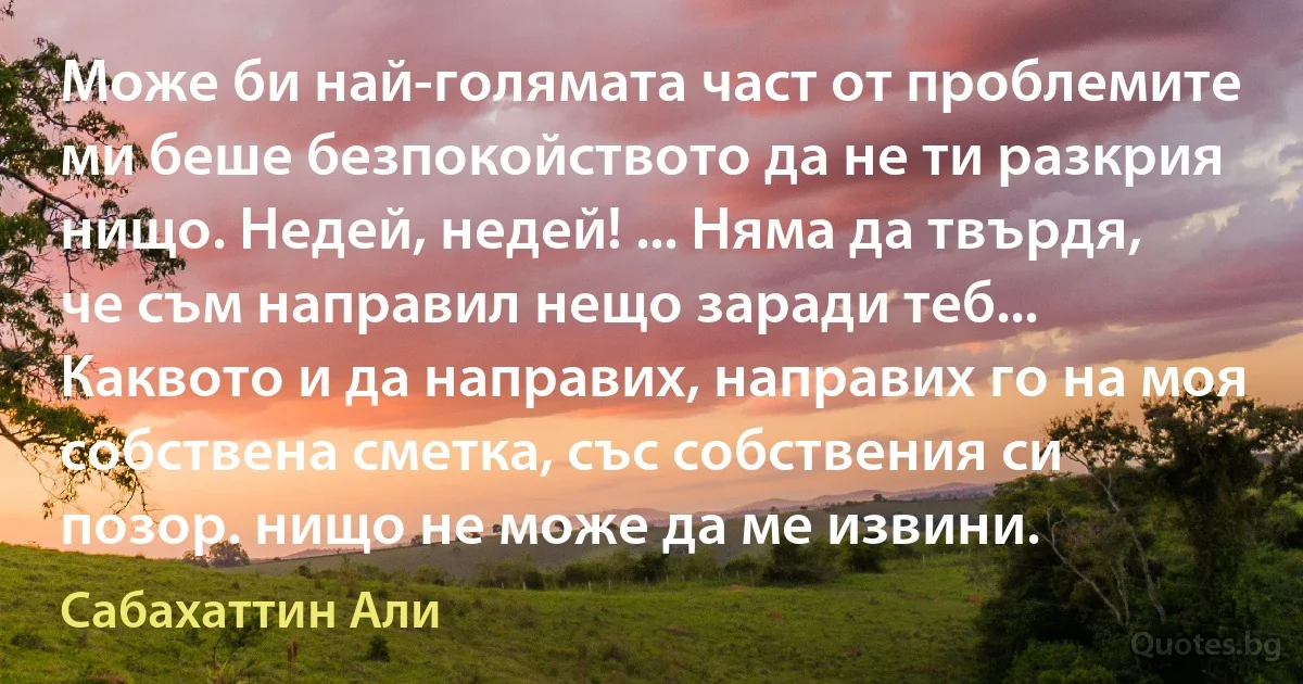 Може би най-голямата част от проблемите ми беше безпокойството да не ти разкрия нищо. Недей, недей! ... Няма да твърдя, че съм направил нещо заради теб... Каквото и да направих, направих го на моя собствена сметка, със собствения си позор. нищо не може да ме извини. (Сабахаттин Али)