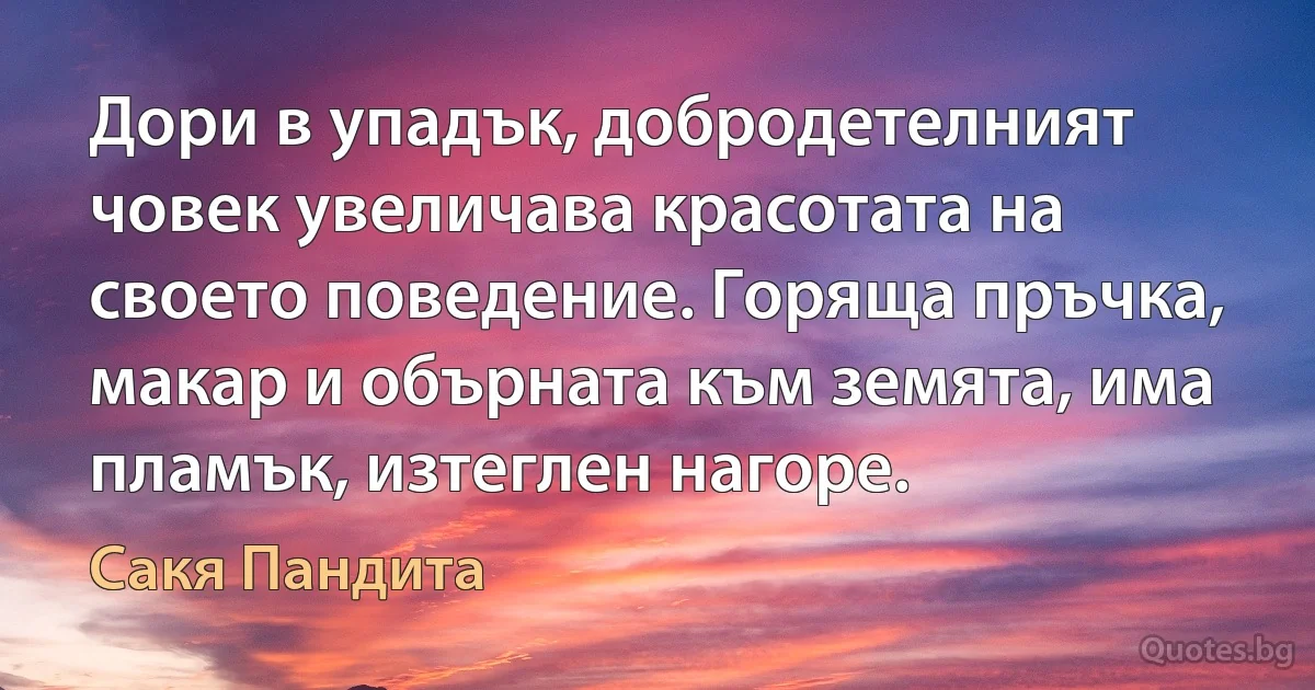 Дори в упадък, добродетелният човек увеличава красотата на своето поведение. Горяща пръчка, макар и обърната към земята, има пламък, изтеглен нагоре. (Сакя Пандита)