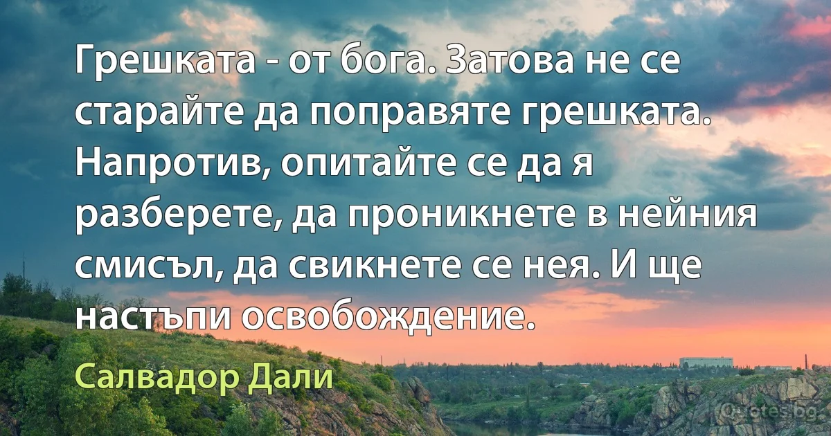 Грешката - от бога. Затова не се старайте да поправяте грешката. Напротив, опитайте се да я разберете, да проникнете в нейния смисъл, да свикнете се нея. И ще настъпи освобождение. (Салвадор Дали)