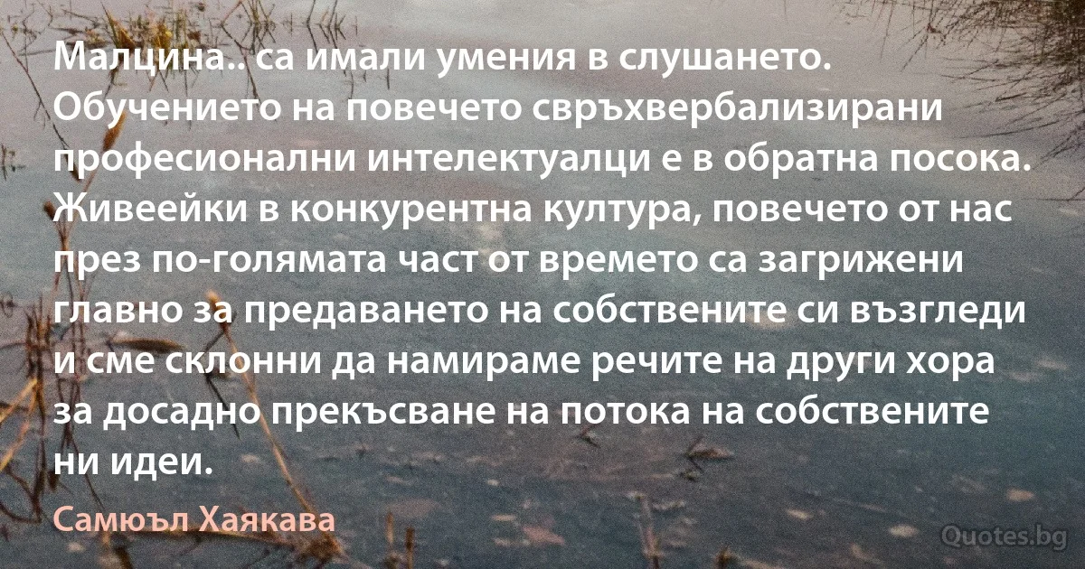 Малцина.. са имали умения в слушането. Обучението на повечето свръхвербализирани професионални интелектуалци е в обратна посока. Живеейки в конкурентна култура, повечето от нас през по-голямата част от времето са загрижени главно за предаването на собствените си възгледи и сме склонни да намираме речите на други хора за досадно прекъсване на потока на собствените ни идеи. (Самюъл Хаякава)