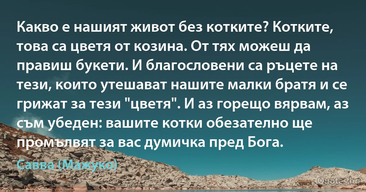 Какво е нашият живот без котките? Котките, това са цветя от козина. От тях можеш да правиш букети. И благословени са ръцете на тези, които утешават нашите малки братя и се грижат за тези "цветя". И аз горещо вярвам, аз съм убеден: вашите котки обезателно ще промълвят за вас думичка пред Бога. (Савва (Мажуко))