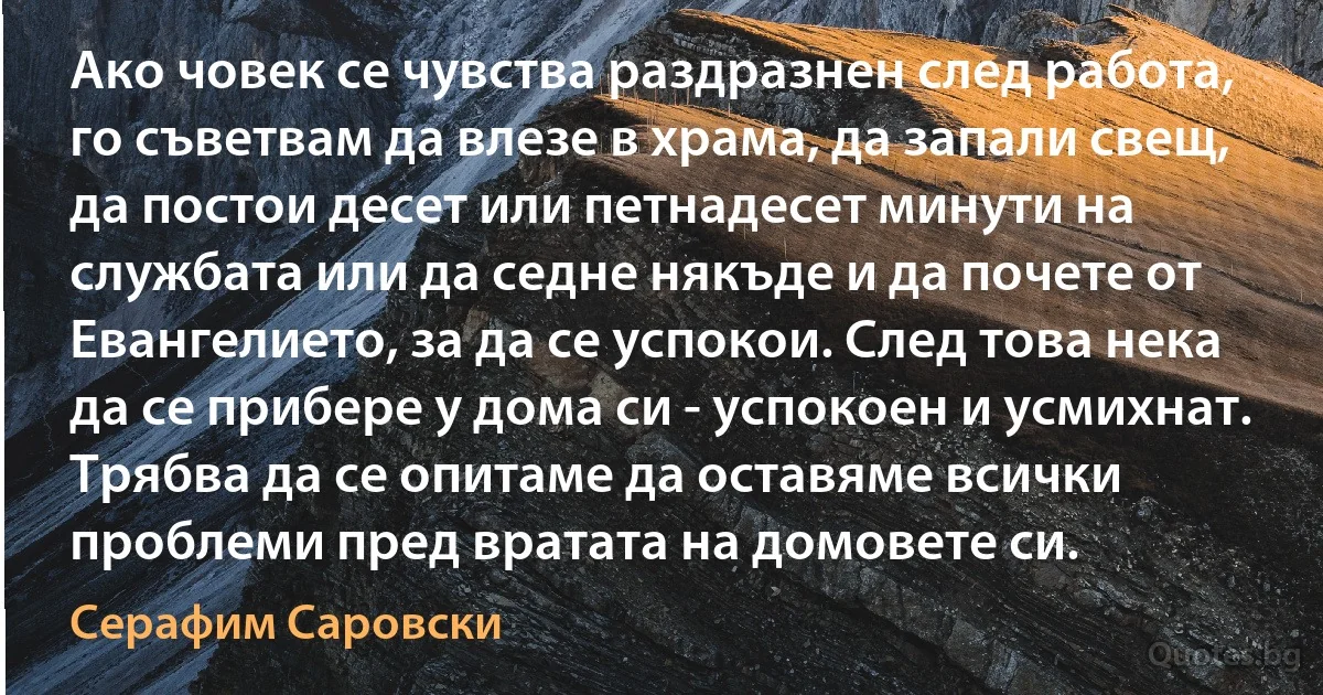 Ако човек се чувства раздразнен след работа, го съветвам да влезе в храма, да запали свещ, да постои десет или петнадесет минути на службата или да седне някъде и да почете от Евангелието, за да се успокои. След това нека да се прибере у дома си - успокоен и усмихнат. Трябва да се опитаме да оставяме всички проблеми пред вратата на домовете си. (Серафим Саровски)