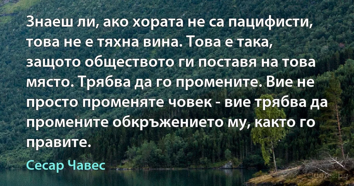 Знаеш ли, ако хората не са пацифисти, това не е тяхна вина. Това е така, защото обществото ги поставя на това място. Трябва да го промените. Вие не просто променяте човек - вие трябва да промените обкръжението му, както го правите. (Сесар Чавес)