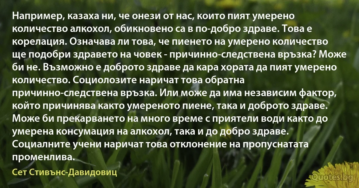 Например, казаха ни, че онези от нас, които пият умерено количество алкохол, обикновено са в по-добро здраве. Това е корелация. Означава ли това, че пиенето на умерено количество ще подобри здравето на човек - причинно-следствена връзка? Може би не. Възможно е доброто здраве да кара хората да пият умерено количество. Социолозите наричат това обратна причинно-следствена връзка. Или може да има независим фактор, който причинява както умереното пиене, така и доброто здраве. Може би прекарването на много време с приятели води както до умерена консумация на алкохол, така и до добро здраве. Социалните учени наричат това отклонение на пропуснатата променлива. (Сет Стивънс-Давидовиц)