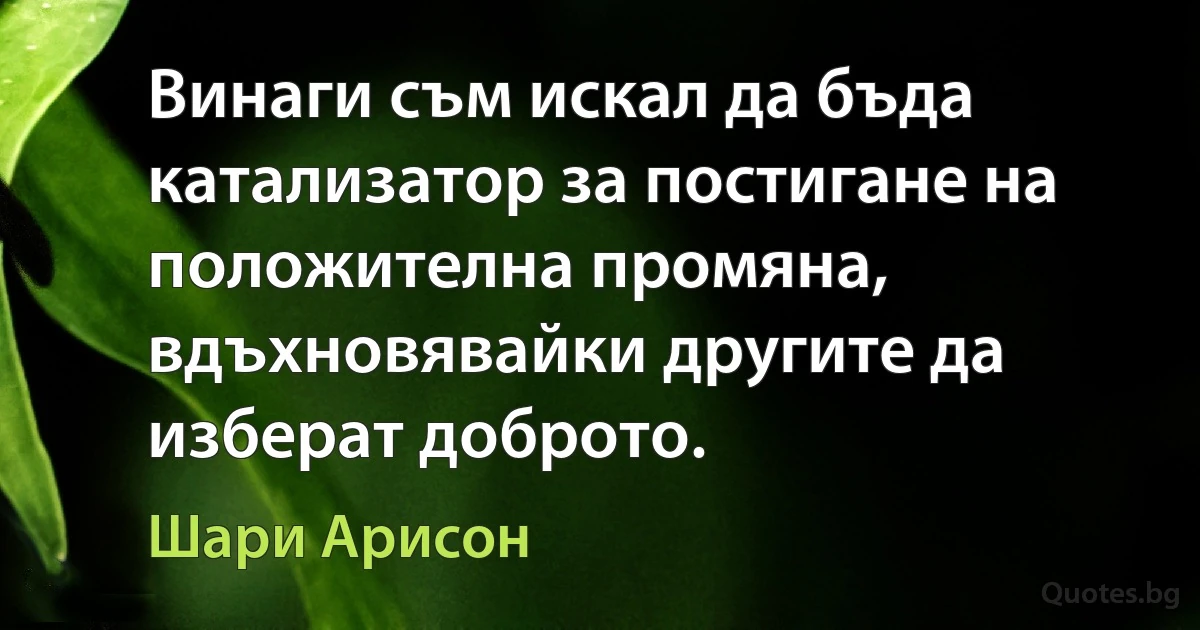 Винаги съм искал да бъда катализатор за постигане на положителна промяна, вдъхновявайки другите да изберат доброто. (Шари Арисон)