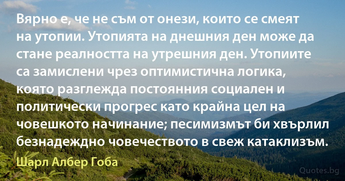 Вярно е, че не съм от онези, които се смеят на утопии. Утопията на днешния ден може да стане реалността на утрешния ден. Утопиите са замислени чрез оптимистична логика, която разглежда постоянния социален и политически прогрес като крайна цел на човешкото начинание; песимизмът би хвърлил безнадеждно човечеството в свеж катаклизъм. (Шарл Албер Гоба)