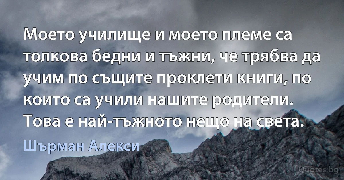 Моето училище и моето племе са толкова бедни и тъжни, че трябва да учим по същите проклети книги, по които са учили нашите родители. Това е най-тъжното нещо на света. (Шърман Алекси)