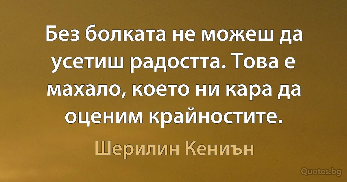 Без болката не можеш да усетиш радостта. Това е махало, което ни кара да оценим крайностите. (Шерилин Кениън)