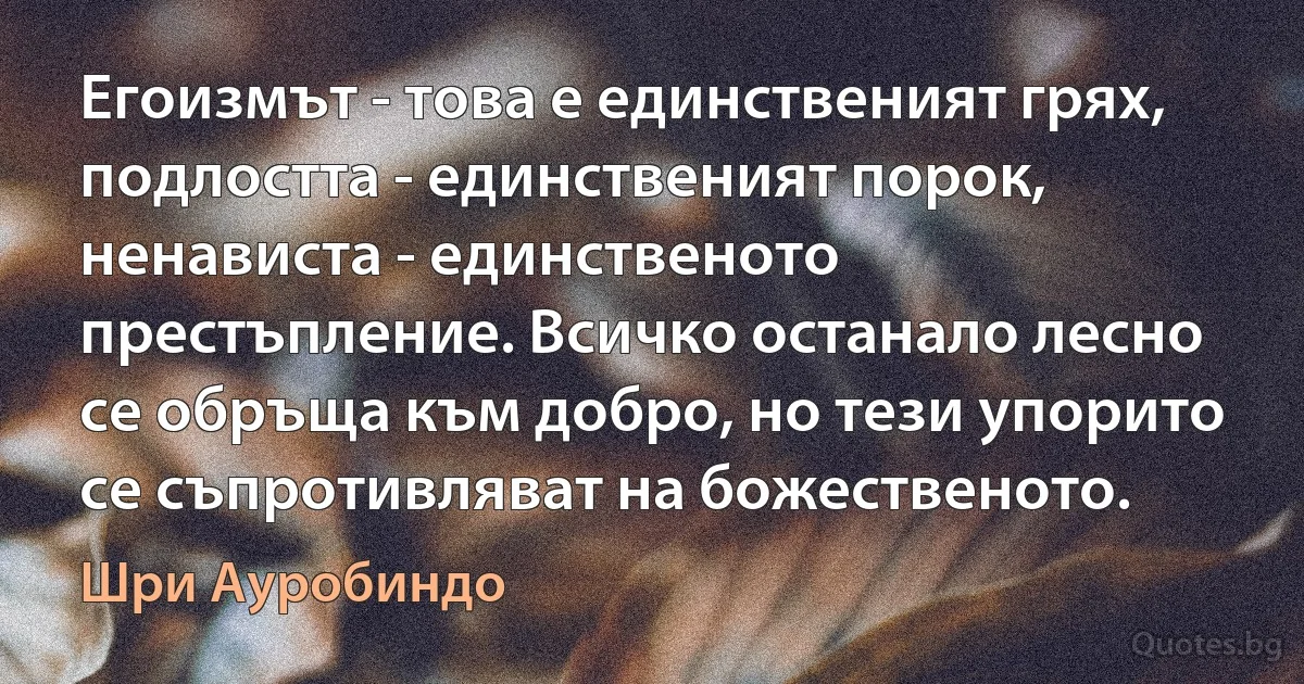 Егоизмът - това е единственият грях, подлостта - единственият порок, ненависта - единственото престъпление. Всичко останало лесно се обръща към добро, но тези упорито се съпротивляват на божественото. (Шри Ауробиндо)