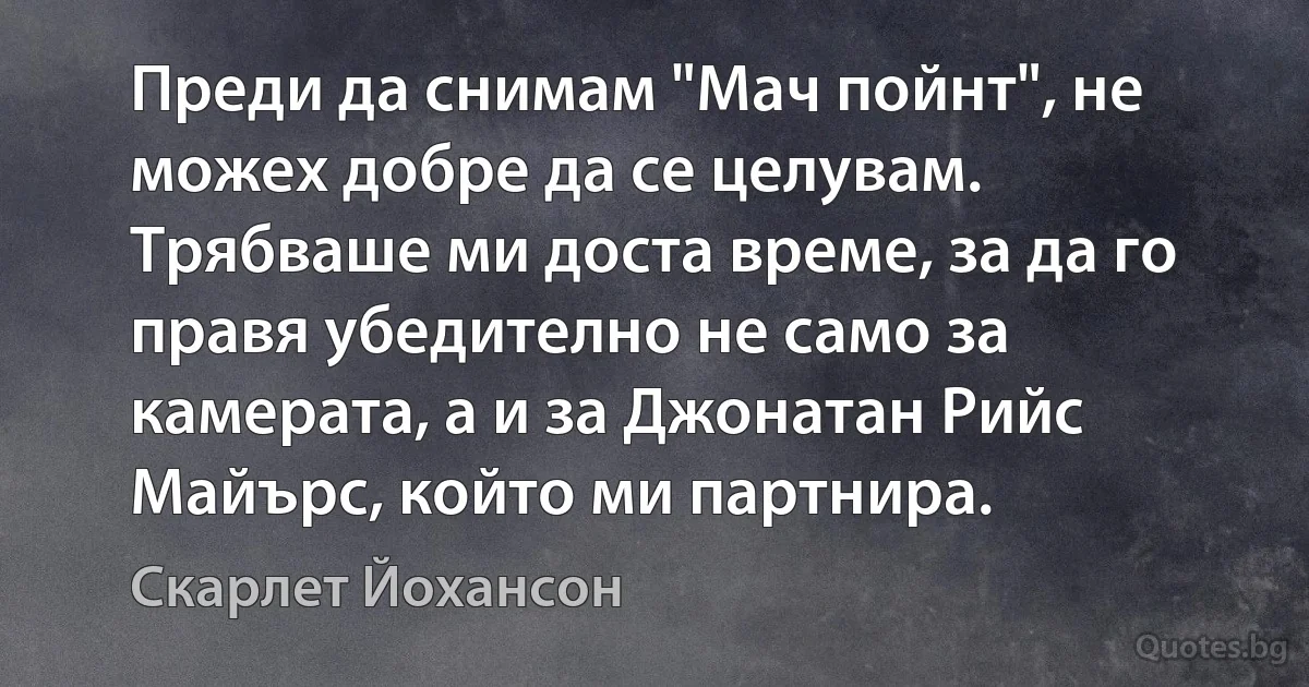 Преди да снимам "Мач пойнт", не можех добре да се целувам. Трябваше ми доста време, за да го правя убедително не само за камерата, а и за Джонатан Рийс Майърс, който ми партнира. (Скарлет Йохансон)