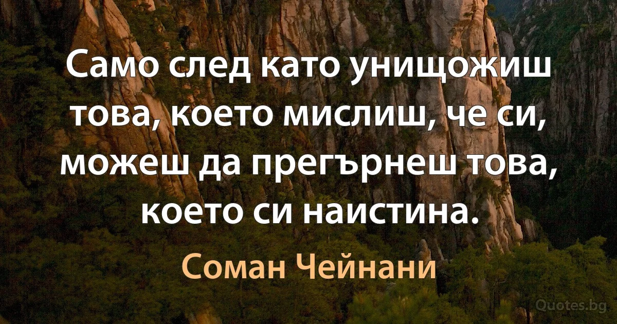 Само след като унищожиш това, което мислиш, че си, можеш да прегърнеш това, което си наистина. (Соман Чейнани)