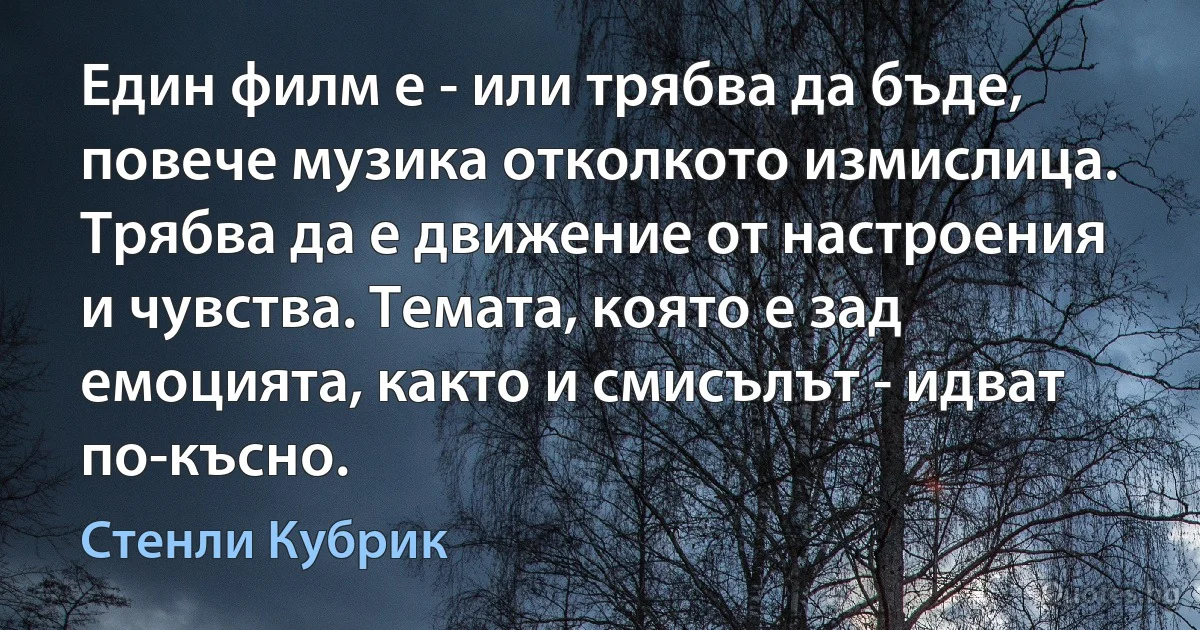 Един филм е - или трябва да бъде, повече музика отколкото измислица. Трябва да е движение от настроения и чувства. Темата, която е зад емоцията, както и смисълът - идват по-късно. (Стенли Кубрик)