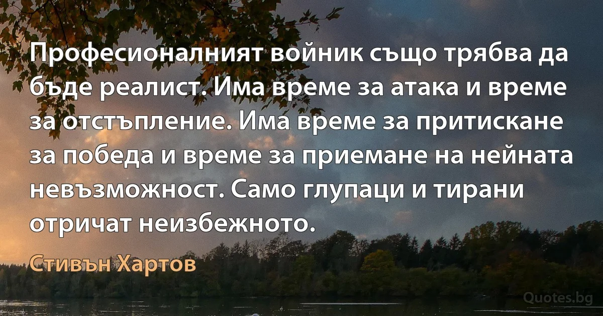 Професионалният войник също трябва да бъде реалист. Има време за атака и време за отстъпление. Има време за притискане за победа и време за приемане на нейната невъзможност. Само глупаци и тирани отричат неизбежното. (Стивън Хартов)