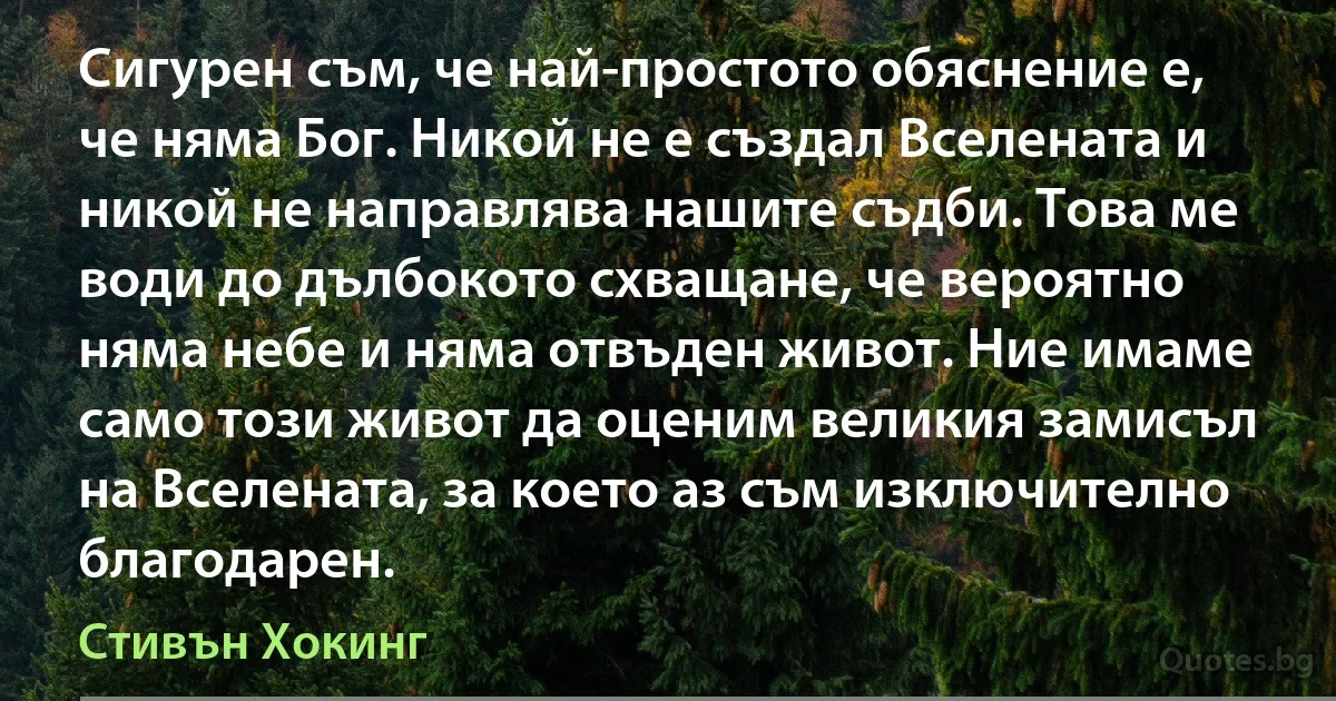 Сигурен съм, че най-простото обяснение е, че няма Бог. Никой не е създал Вселената и никой не направлява нашите съдби. Това ме води до дълбокото схващане, че вероятно няма небе и няма отвъден живот. Ние имаме само този живот да оценим великия замисъл на Вселената, за което аз съм изключително благодарен. (Стивън Хокинг)