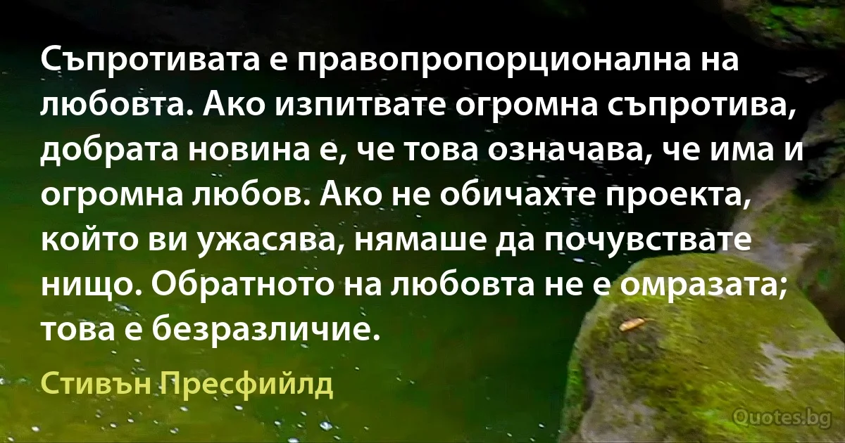 Съпротивата е правопропорционална на любовта. Ако изпитвате огромна съпротива, добрата новина е, че това означава, че има и огромна любов. Ако не обичахте проекта, който ви ужасява, нямаше да почувствате нищо. Обратното на любовта не е омразата; това е безразличие. (Стивън Пресфийлд)