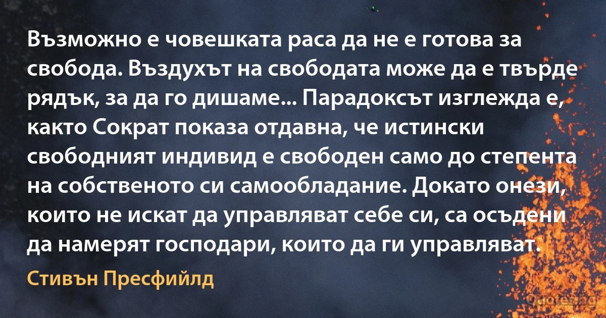 Възможно е човешката раса да не е готова за свобода. Въздухът на свободата може да е твърде рядък, за да го дишаме... Парадоксът изглежда е, както Сократ показа отдавна, че истински свободният индивид е свободен само до степента на собственото си самообладание. Докато онези, които не искат да управляват себе си, са осъдени да намерят господари, които да ги управляват. (Стивън Пресфийлд)