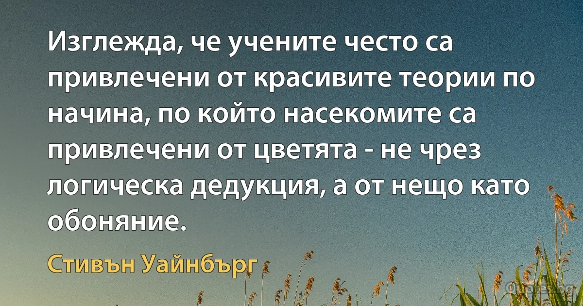 Изглежда, че учените често са привлечени от красивите теории по начина, по който насекомите са привлечени от цветята - не чрез логическа дедукция, а от нещо като обоняние. (Стивън Уайнбърг)