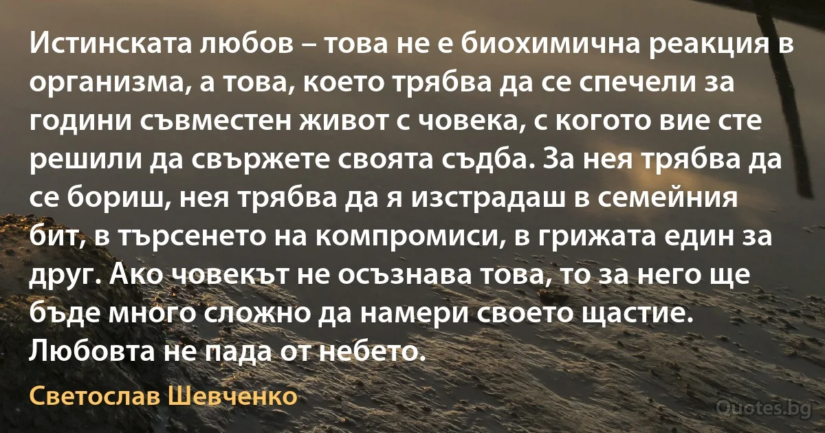 Истинската любов – това не е биохимична реакция в организма, а това, което трябва да се спечели за години съвместен живот с човека, с когото вие сте решили да свържете своята съдба. За нея трябва да се бориш, нея трябва да я изстрадаш в семейния бит, в търсенето на компромиси, в грижата един за друг. Ако човекът не осъзнава това, то за него ще бъде много сложно да намери своето щастие. Любовта не пада от небето. (Светослав Шевченко)