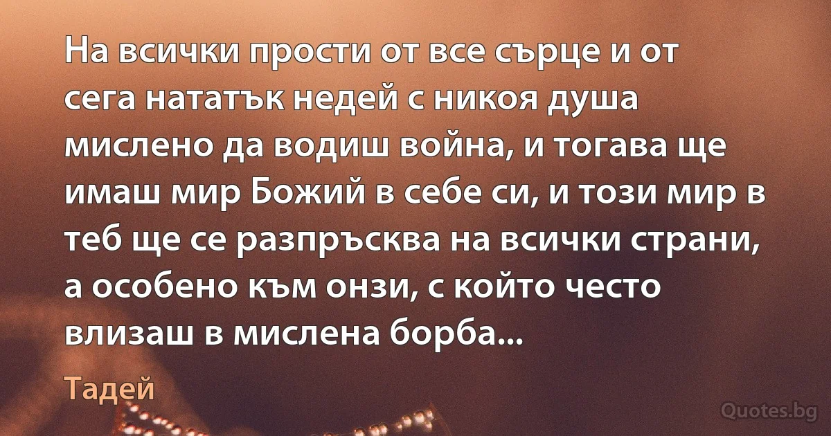 На всички прости от все сърце и от сега нататък недей с никоя душа мислено да водиш война, и тогава ще имаш мир Божий в себе си, и този мир в теб ще се разпръсква на всички страни, а особено към онзи, с който често влизаш в мислена борба... (Тадей)