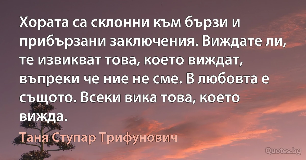 Хората са склонни към бързи и прибързани заключения. Виждате ли, те извикват това, което виждат, въпреки че ние не сме. В любовта е същото. Всеки вика това, което вижда. (Таня Ступар Трифунович)