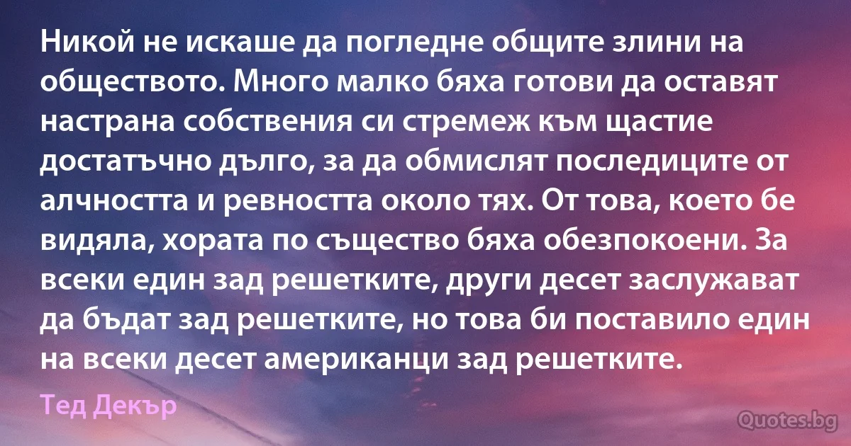 Никой не искаше да погледне общите злини на обществото. Много малко бяха готови да оставят настрана собствения си стремеж към щастие достатъчно дълго, за да обмислят последиците от алчността и ревността около тях. От това, което бе видяла, хората по същество бяха обезпокоени. За всеки един зад решетките, други десет заслужават да бъдат зад решетките, но това би поставило един на всеки десет американци зад решетките. (Тед Декър)