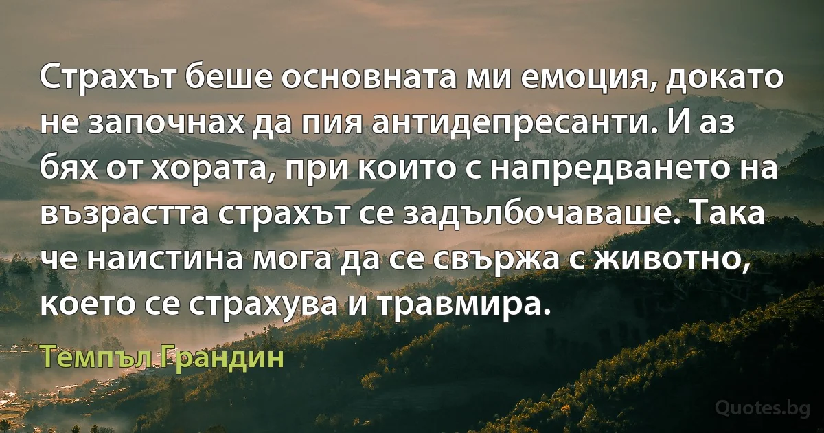 Страхът беше основната ми емоция, докато не започнах да пия антидепресанти. И аз бях от хората, при които с напредването на възрастта страхът се задълбочаваше. Така че наистина мога да се свържа с животно, което се страхува и травмира. (Темпъл Грандин)