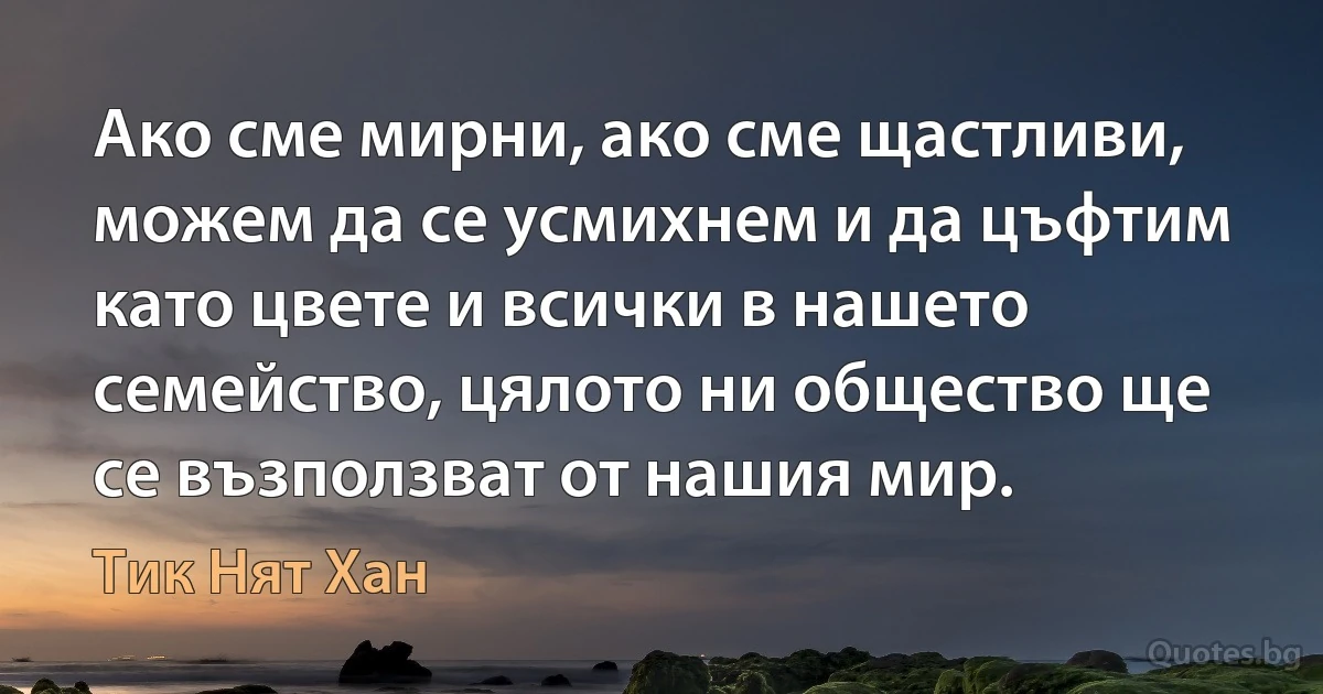 Ако сме мирни, ако сме щастливи, можем да се усмихнем и да цъфтим като цвете и всички в нашето семейство, цялото ни общество ще се възползват от нашия мир. (Тик Нят Хан)