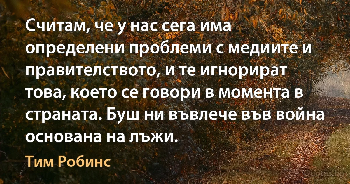 Считам, че у нас сега има определени проблеми с медиите и правителството, и те игнорират това, което се говори в момента в страната. Буш ни въвлече във война основана на лъжи. (Тим Робинс)