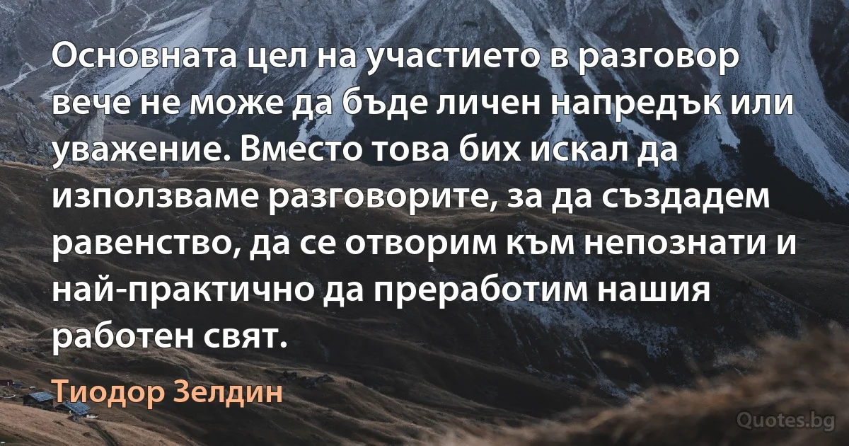 Основната цел на участието в разговор вече не може да бъде личен напредък или уважение. Вместо това бих искал да използваме разговорите, за да създадем равенство, да се отворим към непознати и най-практично да преработим нашия работен свят. (Тиодор Зелдин)