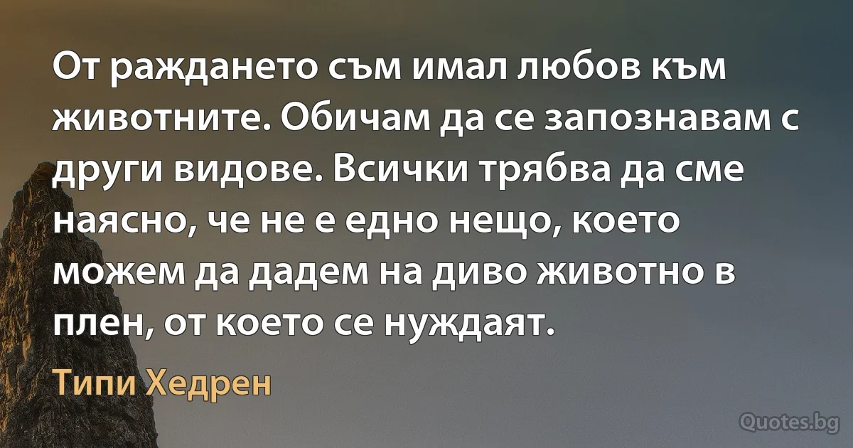 От раждането съм имал любов към животните. Обичам да се запознавам с други видове. Всички трябва да сме наясно, че не е едно нещо, което можем да дадем на диво животно в плен, от което се нуждаят. (Типи Хедрен)