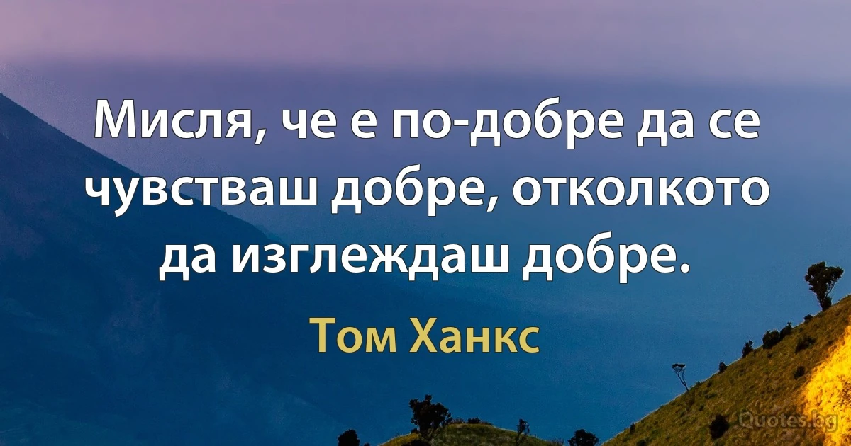 Мисля, че е по-добре да се чувстваш добре, отколкото да изглеждаш добре. (Том Ханкс)