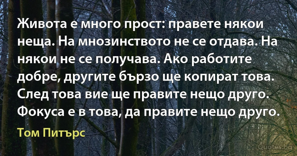 Живота е много прост: правете някои неща. На мнозинството не се отдава. На някои не се получава. Ако работите добре, другите бързо ще копират това. След това вие ще правите нещо друго. Фокуса е в това, да правите нещо друго. (Том Питърс)