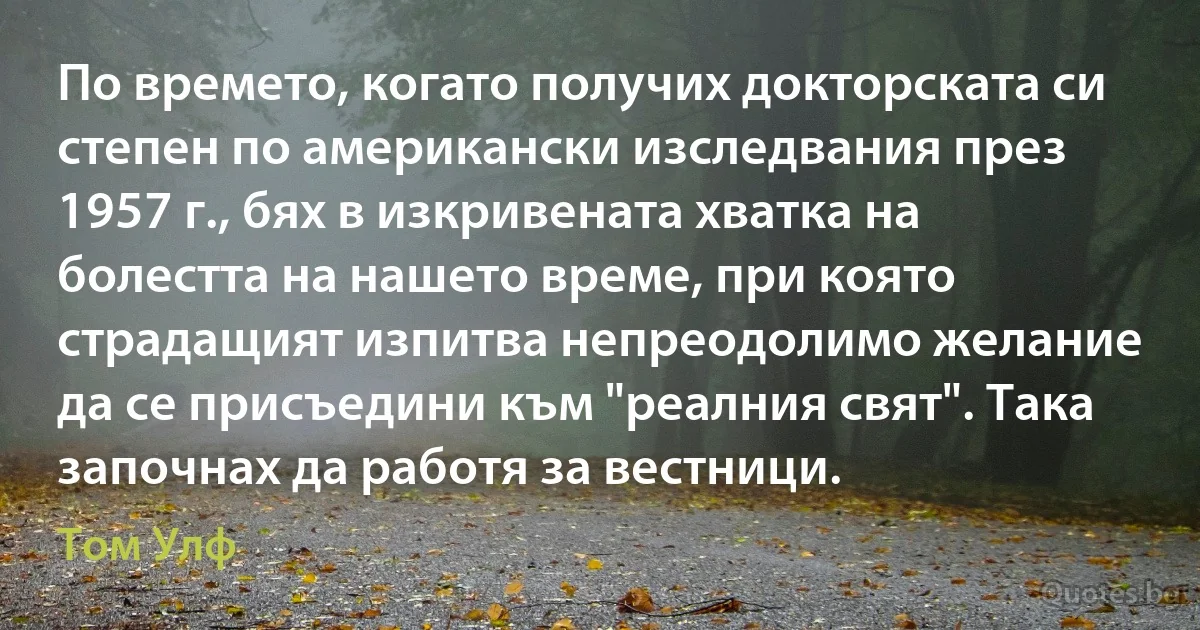 По времето, когато получих докторската си степен по американски изследвания през 1957 г., бях в изкривената хватка на болестта на нашето време, при която страдащият изпитва непреодолимо желание да се присъедини към "реалния свят". Така започнах да работя за вестници. (Том Улф)