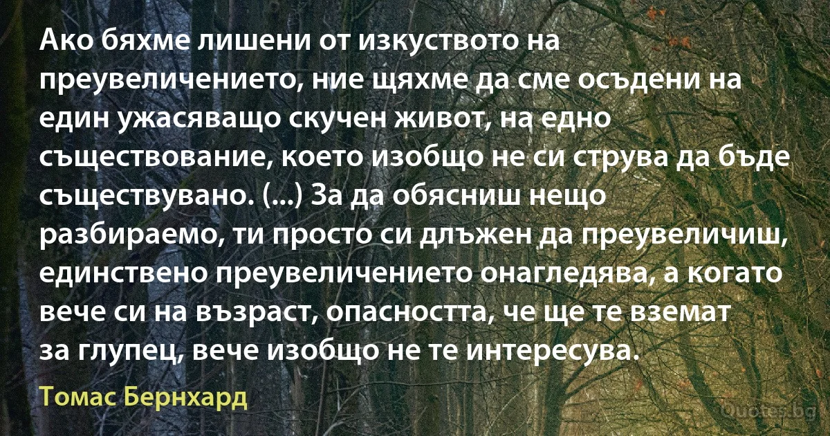 Ако бяхме лишени от изкуството на преувеличението, ние щяхме да сме осъдени на един ужасяващо скучен живот, на едно съществование, което изобщо не си струва да бъде съществувано. (...) За да обясниш нещо разбираемо, ти просто си длъжен да преувеличиш, единствено преувеличението онагледява, а когато вече си на възраст, опасността, че ще те вземат за глупец, вече изобщо не те интересува. (Томас Бернхард)