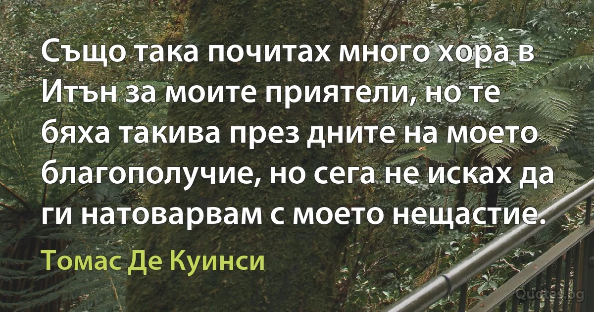 Също така почитах много хора в Итън за моите приятели, но те бяха такива през дните на моето благополучие, но сега не исках да ги натоварвам с моето нещастие. (Томас Де Куинси)