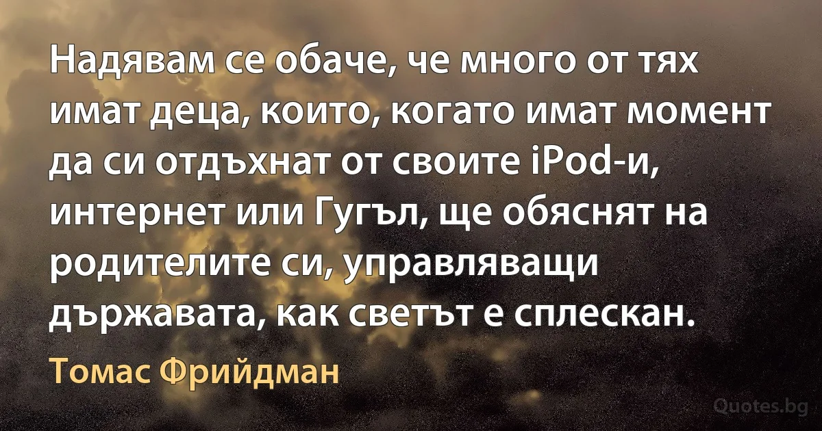 Надявам се обаче, че много от тях имат деца, които, когато имат момент да си отдъхнат от своите iPod-и, интернет или Гугъл, ще обяснят на родителите си, управляващи държавата, как светът е сплескан. (Томас Фрийдман)