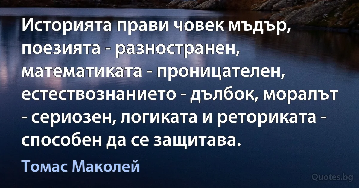 Историята прави човек мъдър, поезията - разностранен, математиката - проницателен, естествознанието - дълбок, моралът - сериозен, логиката и реториката - способен да се защитава. (Томас Маколей)