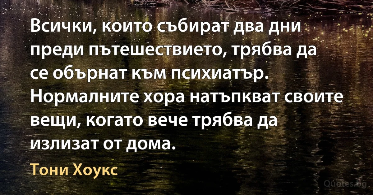 Всички, които събират два дни преди пътешествието, трябва да се обърнат към психиатър. Нормалните хора натъпкват своите вещи, когато вече трябва да излизат от дома. (Тони Хоукс)