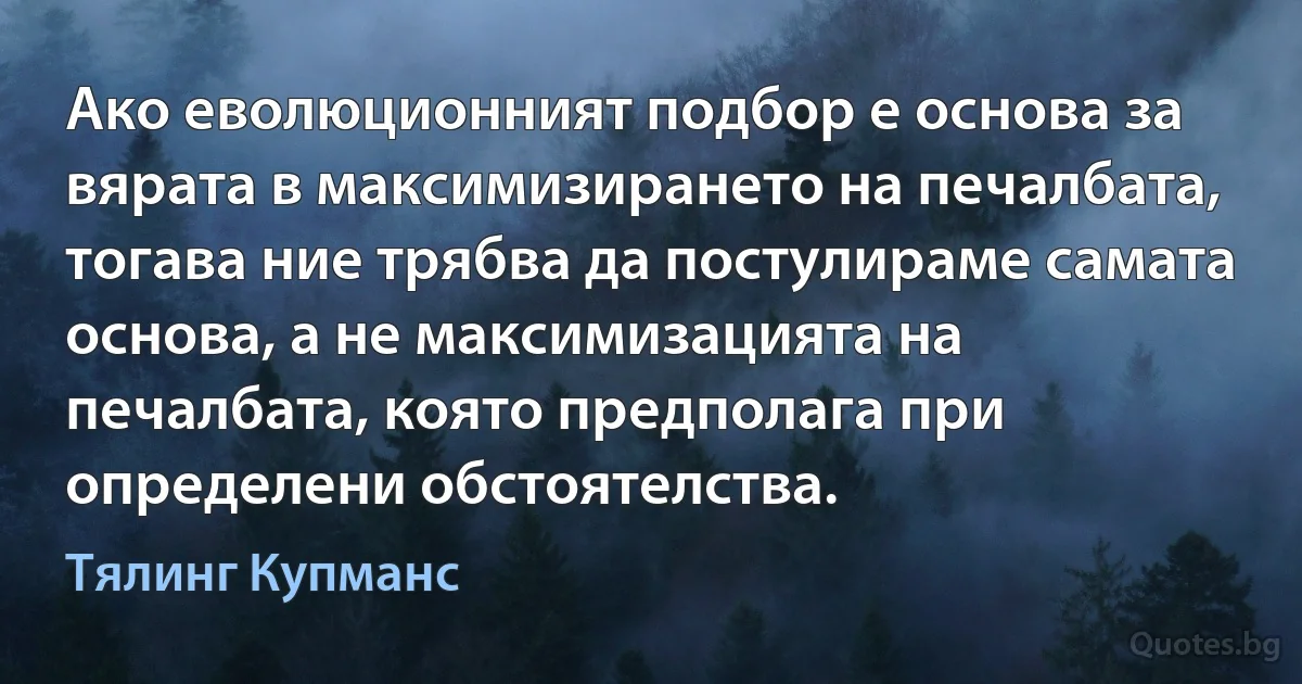 Ако еволюционният подбор е основа за вярата в максимизирането на печалбата, тогава ние трябва да постулираме самата основа, а не максимизацията на печалбата, която предполага при определени обстоятелства. (Тялинг Купманс)