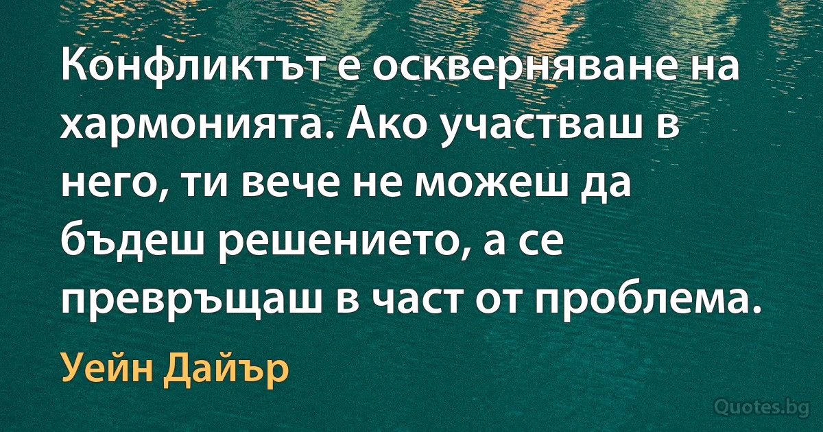 Конфликтът е оскверняване на хармонията. Ако участваш в него, ти вече не можеш да бъдеш решението, а се превръщаш в част от проблема. (Уейн Дайър)